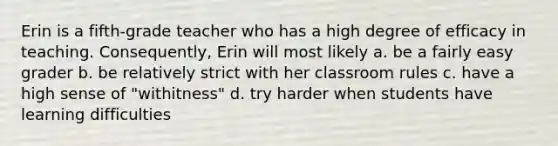 Erin is a fifth-grade teacher who has a high degree of efficacy in teaching. Consequently, Erin will most likely a. be a fairly easy grader b. be relatively strict with her classroom rules c. have a high sense of "withitness" d. try harder when students have learning difficulties