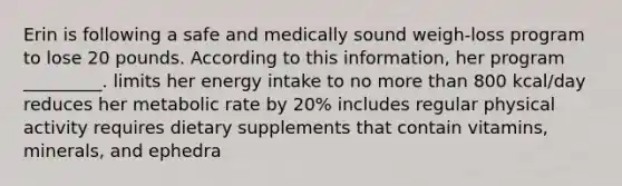 Erin is following a safe and medically sound weigh-loss program to lose 20 pounds. According to this information, her program _________. limits her energy intake to no more than 800 kcal/day reduces her metabolic rate by 20% includes regular physical activity requires dietary supplements that contain vitamins, minerals, and ephedra