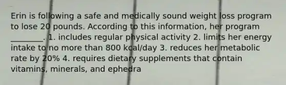 Erin is following a safe and medically sound weight loss program to lose 20 pounds. According to this information, her program ________. 1. includes regular physical activity 2. limits her energy intake to no more than 800 kcal/day 3. reduces her metabolic rate by 20% 4. requires dietary supplements that contain vitamins, minerals, and ephedra