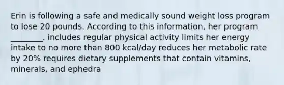 Erin is following a safe and medically sound weight loss program to lose 20 pounds. According to this information, her program ________. includes regular physical activity limits her energy intake to no more than 800 kcal/day reduces her metabolic rate by 20% requires dietary supplements that contain vitamins, minerals, and ephedra