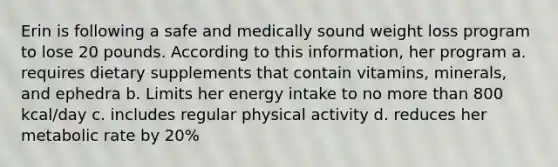 Erin is following a safe and medically sound weight loss program to lose 20 pounds. According to this information, her program a. requires dietary supplements that contain vitamins, minerals, and ephedra b. Limits her energy intake to no more than 800 kcal/day c. includes regular physical activity d. reduces her metabolic rate by 20%