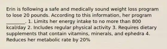 Erin is following a safe and medically sound weight loss program to lose 20 pounds. According to this information, her program ________. 1. Limits her energy intake to no more than 800 kcal/day 2. Includes regular physical activity 3. Requires dietary supplements that contain vitamins, minerals, and ephedra 4. Reduces her metabolic rate by 20%