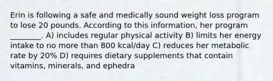 Erin is following a safe and medically sound weight loss program to lose 20 pounds. According to this information, her program ________. A) includes regular physical activity B) limits her energy intake to no more than 800 kcal/day C) reduces her metabolic rate by 20% D) requires dietary supplements that contain vitamins, minerals, and ephedra