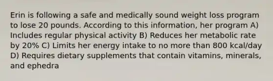 Erin is following a safe and medically sound weight loss program to lose 20 pounds. According to this information, her program A) Includes regular physical activity B) Reduces her metabolic rate by 20% C) Limits her energy intake to no more than 800 kcal/day D) Requires dietary supplements that contain vitamins, minerals, and ephedra