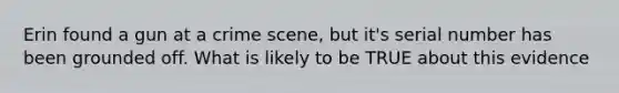 Erin found a gun at a crime scene, but it's serial number has been grounded off. What is likely to be TRUE about this evidence