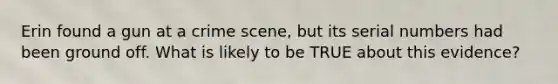 Erin found a gun at a crime scene, but its serial numbers had been ground off. What is likely to be TRUE about this evidence?