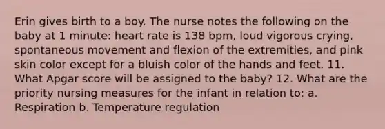 Erin gives birth to a boy. The nurse notes the following on the baby at 1 minute: heart rate is 138 bpm, loud vigorous crying, spontaneous movement and flexion of the extremities, and pink skin color except for a bluish color of the hands and feet. 11. What Apgar score will be assigned to the baby? 12. What are the priority nursing measures for the infant in relation to: a. Respiration b. Temperature regulation