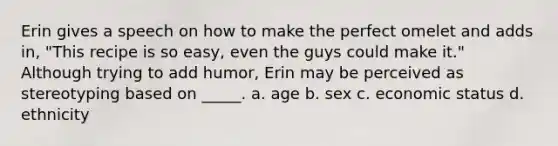 Erin gives a speech on how to make the perfect omelet and adds in, "This recipe is so easy, even the guys could make it." Although trying to add humor, Erin may be perceived as stereotyping based on _____. a. age b. sex c. economic status d. ethnicity