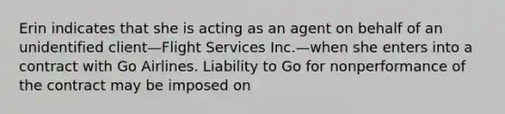 Erin indicates that she is acting as an agent on behalf of an unidentified client—Flight Services Inc.—when she enters into a contract with Go Airlines. Liability to Go for nonperformance of the contract may be imposed on