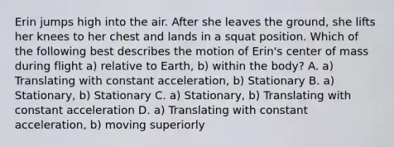 Erin jumps high into the air. After she leaves the ground, she lifts her knees to her chest and lands in a squat position. Which of the following best describes the motion of Erin's center of mass during flight a) relative to Earth, b) within the body? A. a) Translating with constant acceleration, b) Stationary B. a) Stationary, b) Stationary C. a) Stationary, b) Translating with constant acceleration D. a) Translating with constant acceleration, b) moving superiorly