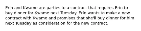 Erin and Kwame are parties to a contract that requires Erin to buy dinner for Kwame next Tuesday. Erin wants to make a new contract with Kwame and promises that she'll buy dinner for him next Tuesday as consideration for the new contract.