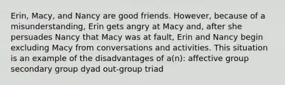 Erin, Macy, and Nancy are good friends. However, because of a misunderstanding, Erin gets angry at Macy and, after she persuades Nancy that Macy was at fault, Erin and Nancy begin excluding Macy from conversations and activities. This situation is an example of the disadvantages of a(n): affective group secondary group dyad out-group triad