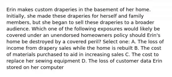 Erin makes custom draperies in the basement of her home. Initially, she made these draperies for herself and family members, but she began to sell these draperies to a broader audience. Which one of the following exposures would likely be covered under an unendorsed homeowners policy should Erin's home be destroyed by a covered peril? Select one: A. The loss of income from drapery sales while the home is rebuilt B. The cost of materials purchased to aid in increasing sales C. The cost to replace her sewing equipment D. The loss of customer data Erin stored on her computer