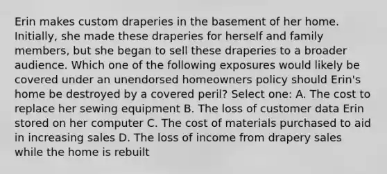 Erin makes custom draperies in the basement of her home. Initially, she made these draperies for herself and family members, but she began to sell these draperies to a broader audience. Which one of the following exposures would likely be covered under an unendorsed homeowners policy should Erin's home be destroyed by a covered peril? Select one: A. The cost to replace her sewing equipment B. The loss of customer data Erin stored on her computer C. The cost of materials purchased to aid in increasing sales D. The loss of income from drapery sales while the home is rebuilt