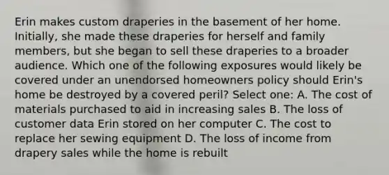 Erin makes custom draperies in the basement of her home. Initially, she made these draperies for herself and family members, but she began to sell these draperies to a broader audience. Which one of the following exposures would likely be covered under an unendorsed homeowners policy should Erin's home be destroyed by a covered peril? Select one: A. The cost of materials purchased to aid in increasing sales B. The loss of customer data Erin stored on her computer C. The cost to replace her sewing equipment D. The loss of income from drapery sales while the home is rebuilt