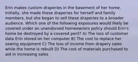 Erin makes custom draperies in the basement of her home. Initially, she made these draperies for herself and family members, but she began to sell these draperies to a broader audience. Which one of the following exposures would likely be covered under an unendorsed homeowners policy should Erin's home be destroyed by a covered peril? A) The loss of customer data Erin stored on her computer B) The cost to replace her sewing equipment C) The loss of income from drapery sales while the home is rebuilt D) The cost of materials purchased to aid in increasing sales