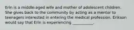 Erin is a middle-aged wife and mother of adolescent children. She gives back to the community by acting as a mentor to teenagers interested in entering the medical profession. Erikson would say that Erin is experiencing ___________.