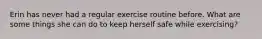 Erin has never had a regular exercise routine before. What are some things she can do to keep herself safe while exercising?