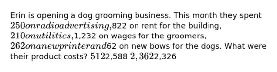 Erin is opening a dog grooming business. This month they spent 250 on radio advertising,822 on rent for the building, 210 on utilities,1,232 on wages for the groomers, 262 on a new printer and62 on new bows for the dogs. What were their product costs? 5122,588 2,3622,326