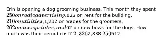 Erin is opening a dog grooming business. This month they spent 250 on radio advertising,822 on rent for the building, 210 on utilities,1,232 on wages for the groomers, 262 on a new printer, and62 on new bows for the dogs. How much was their period cost? 2,3262,838 250512