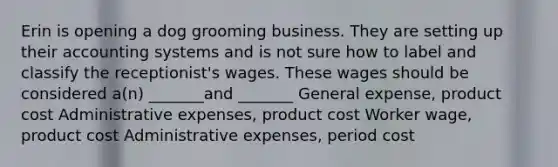 Erin is opening a dog grooming business. They are setting up their accounting systems and is not sure how to label and classify the receptionist's wages. These wages should be considered a(n) _______and _______ General expense, product cost Administrative expenses, product cost Worker wage, product cost Administrative expenses, period cost