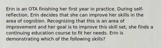 Erin is an OTA finishing her first year in practice. During self-reflection, Erin decides that she can improve her skills in the area of cognition. Recognizing that this is an area of improvement and her goal is to improve this skill set, she finds a continuing education course to fit her needs. Erin is demonstrating which of the following skills?