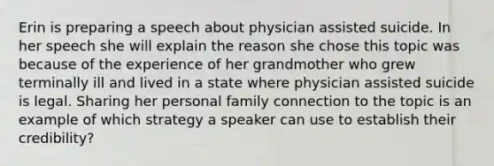 Erin is preparing a speech about physician assisted suicide. In her speech she will explain the reason she chose this topic was because of the experience of her grandmother who grew terminally ill and lived in a state where physician assisted suicide is legal. Sharing her personal family connection to the topic is an example of which strategy a speaker can use to establish their credibility?