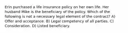 Erin purchased a life insurance policy on her own life. Her husband Mike is the beneficiary of the policy. Which of the following is not a necessary legal element of the contract? A) Offer and acceptance. B) Legal competency of all parties. C) Consideration. D) Listed beneficiary.