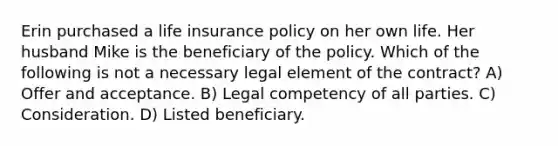 Erin purchased a life insurance policy on her own life. Her husband Mike is the beneficiary of the policy. Which of the following is not a necessary legal element of the contract? A) Offer and acceptance. B) Legal competency of all parties. C) Consideration. D) Listed beneficiary.