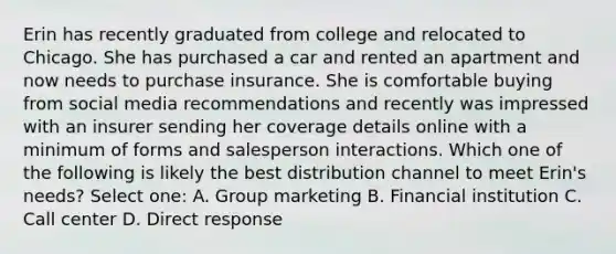 Erin has recently graduated from college and relocated to Chicago. She has purchased a car and rented an apartment and now needs to purchase insurance. She is comfortable buying from social media recommendations and recently was impressed with an insurer sending her coverage details online with a minimum of forms and salesperson interactions. Which one of the following is likely the best distribution channel to meet Erin's needs? Select one: A. Group marketing B. Financial institution C. Call center D. Direct response