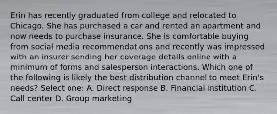 Erin has recently graduated from college and relocated to Chicago. She has purchased a car and rented an apartment and now needs to purchase insurance. She is comfortable buying from social media recommendations and recently was impressed with an insurer sending her coverage details online with a minimum of forms and salesperson interactions. Which one of the following is likely the best distribution channel to meet Erin's needs? Select one: A. Direct response B. Financial institution C. Call center D. Group marketing