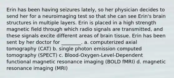 Erin has been having seizures lately, so her physician decides to send her for a neuroimaging test so that she can see Erin's brain structures in multiple layers. Erin is placed in a high strength magnetic field through which radio signals are transmitted, and these signals excite different areas of brain tissue. Erin has been sent by her doctor for ________. a. computerized axial tomography (CAT) b. single photon emission computed tomography (SPECT) c. Blood-Oxygen-Level-Dependent functional magnetic resonance imaging (BOLD fMRI) d. magnetic resonance imaging (MRI)