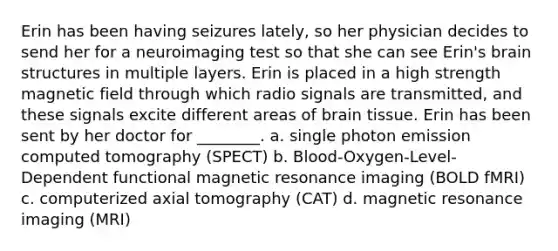 Erin has been having seizures lately, so her physician decides to send her for a neuroimaging test so that she can see Erin's brain structures in multiple layers. Erin is placed in a high strength magnetic field through which radio signals are transmitted, and these signals excite different areas of brain tissue. Erin has been sent by her doctor for ________. a. single photon emission computed tomography (SPECT) b. Blood-Oxygen-Level-Dependent functional magnetic resonance imaging (BOLD fMRI) c. computerized axial tomography (CAT) d. magnetic resonance imaging (MRI)