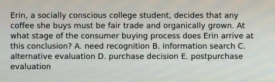 Erin, a socially conscious college student, decides that any coffee she buys must be fair trade and organically grown. At what stage of the consumer buying process does Erin arrive at this conclusion? A. need recognition B. information search C. alternative evaluation D. purchase decision E. postpurchase evaluation