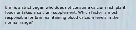 Erin is a strict vegan who does not consume calcium-rich plant foods or takes a calcium supplement. Which factor is most responsible for Erin maintaining blood calcium levels in the normal range?