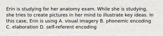 Erin is studying for her anatomy exam. While she is studying, she tries to create pictures in her mind to illustrate key ideas. In this case, Erin is using A. visual imagery B. phonemic encoding C. elaboration D. self-referent encoding