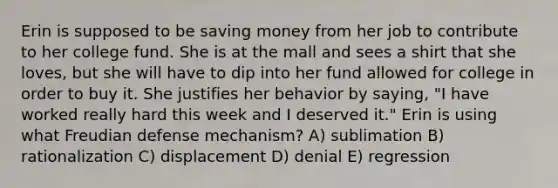 Erin is supposed to be saving money from her job to contribute to her college fund. She is at the mall and sees a shirt that she loves, but she will have to dip into her fund allowed for college in order to buy it. She justifies her behavior by saying, "I have worked really hard this week and I deserved it." Erin is using what Freudian defense mechanism? A) sublimation B) rationalization C) displacement D) denial E) regression