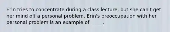 Erin tries to concentrate during a class lecture, but she can't get her mind off a personal problem. Erin's preoccupation with her personal problem is an example of _____.