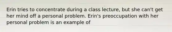 Erin tries to concentrate during a class lecture, but she can't get her mind off a personal problem. Erin's preoccupation with her personal problem is an example of