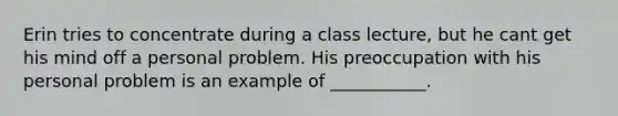 Erin tries to concentrate during a class lecture, but he cant get his mind off a personal problem. His preoccupation with his personal problem is an example of ___________.