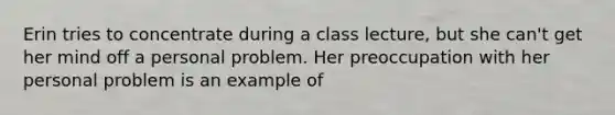 Erin tries to concentrate during a class lecture, but she can't get her mind off a personal problem. Her preoccupation with her personal problem is an example of