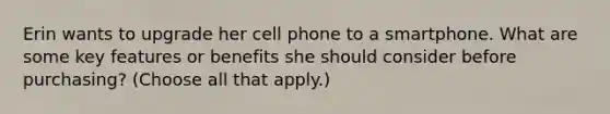 Erin wants to upgrade her cell phone to a smartphone. What are some key features or benefits she should consider before purchasing? (Choose all that apply.)