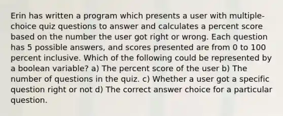 Erin has written a program which presents a user with multiple-choice quiz questions to answer and calculates a percent score based on the number the user got right or wrong. Each question has 5 possible answers, and scores presented are from 0 to 100 percent inclusive. Which of the following could be represented by a boolean variable? a) The percent score of the user b) The number of questions in the quiz. c) Whether a user got a specific question right or not d) The correct answer choice for a particular question.