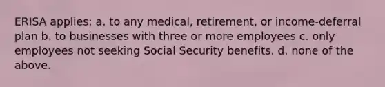 ERISA applies: a. to any medical, retirement, or income-deferral plan b. to businesses with three or more employees c. only employees not seeking Social Security benefits. d. none of the above.