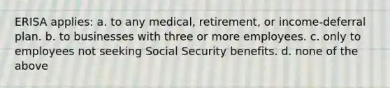 ERISA applies: a. to any medical, retirement, or income-deferral plan. b. to businesses with three or more employees. c. only to employees not seeking Social Security benefits. d. none of the above