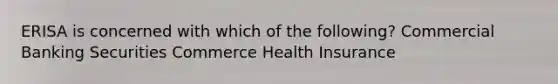 ERISA is concerned with which of the following? Commercial Banking Securities Commerce Health Insurance