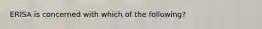 ERISA is concerned with which of the following?