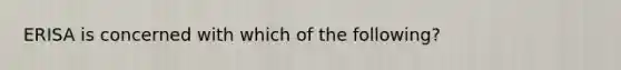 ERISA is concerned with which of the following?