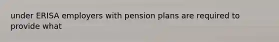 under ERISA employers with pension plans are required to provide what