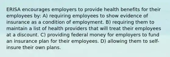 ERISA encourages employers to provide health benefits for their employees by: A) requiring employees to show evidence of insurance as a condition of employment. B) requiring them to maintain a list of health providers that will treat their employees at a discount. C) providing federal money for employers to fund an insurance plan for their employees. D) allowing them to self-insure their own plans.